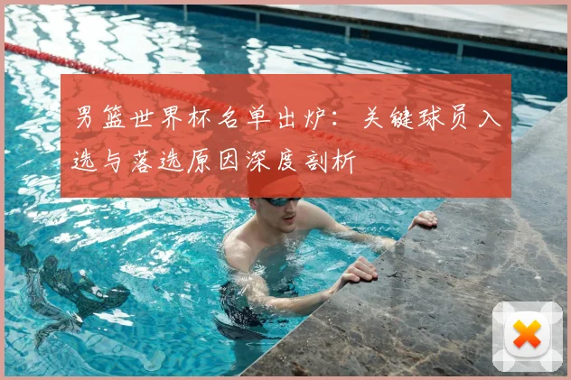 男篮世界杯名单出炉:关键球员入选与落选原因深度剖析