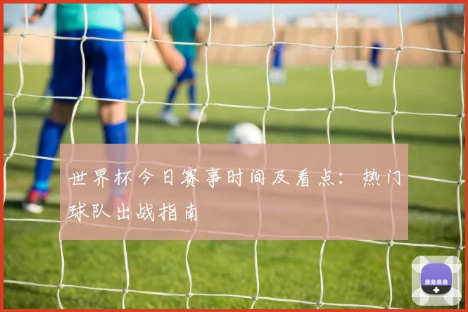 世界杯今日赛事时间及看点:热门球队出战指南