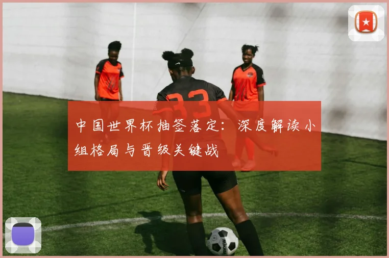 中国世界杯抽签落定:深度解读小组格局与晋级关键战