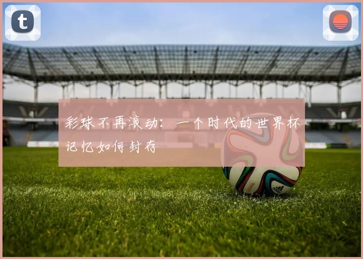 彩球不再滚动：一个时代的世界杯记忆如何封存