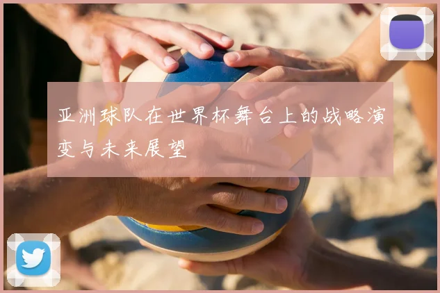 亚洲球队在世界杯舞台上的战略演变与未来展望