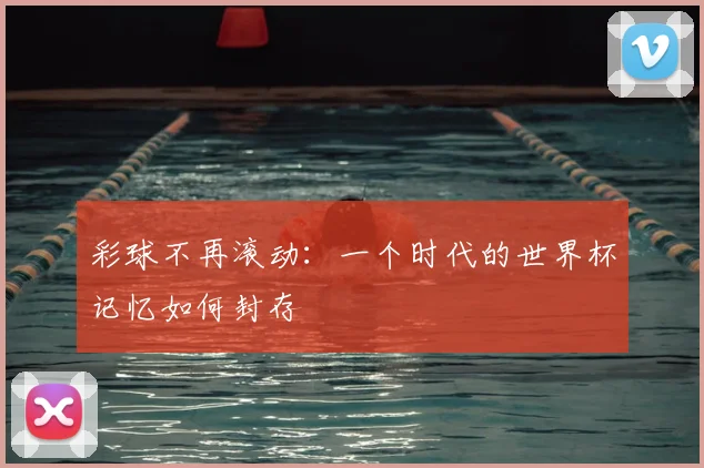 彩球不再滚动：一个时代的世界杯记忆如何封存