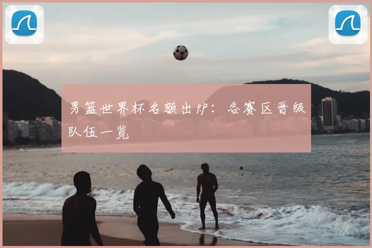 男篮世界杯名额出炉:各赛区晋级队伍一览