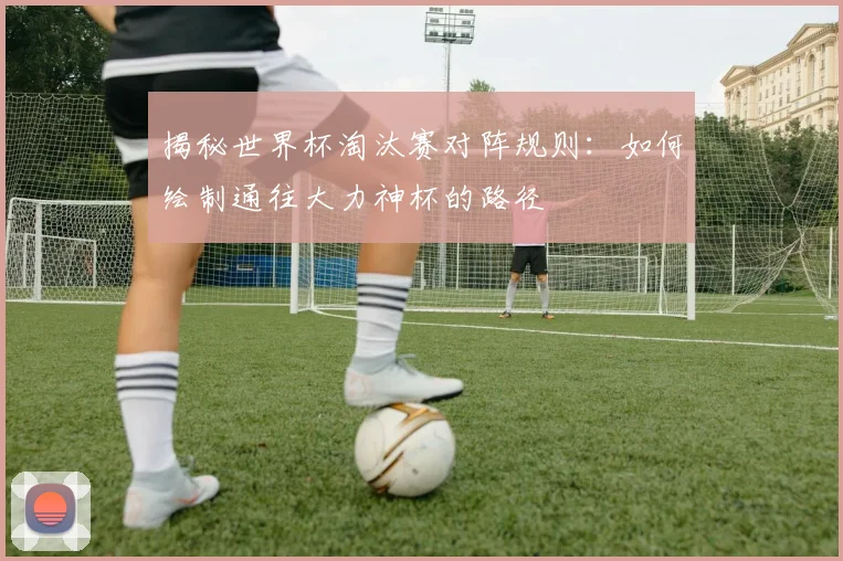揭秘世界杯淘汰赛对阵规则：如何绘制通往大力神杯的路径